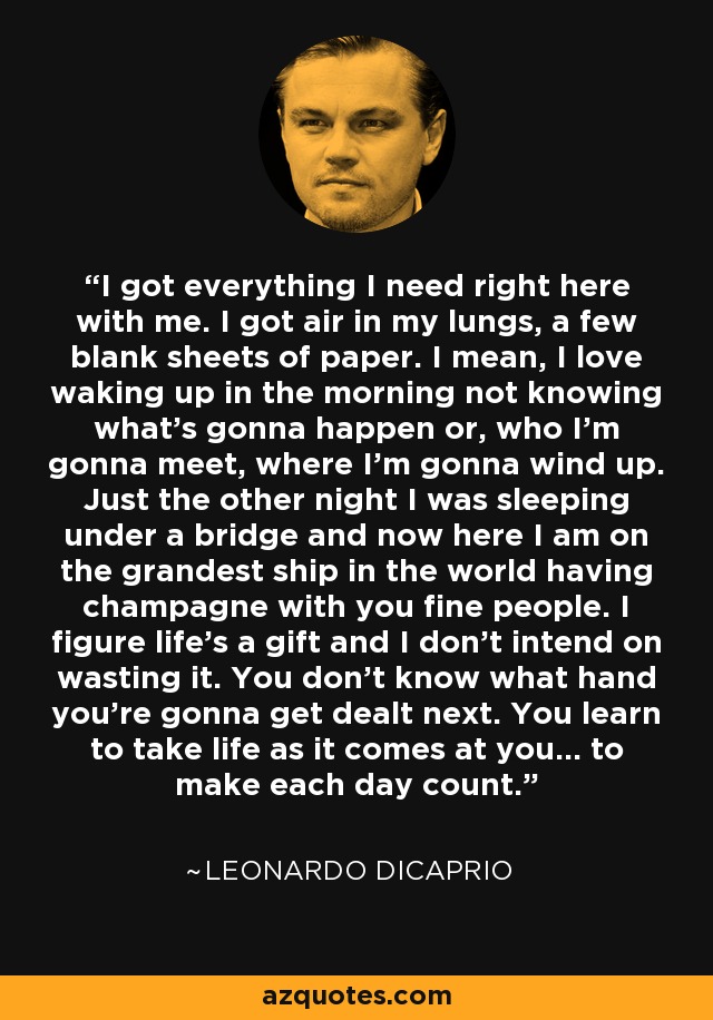 I got everything I need right here with me. I got air in my lungs, a few blank sheets of paper. I mean, I love waking up in the morning not knowing what's gonna happen or, who I'm gonna meet, where I'm gonna wind up. Just the other night I was sleeping under a bridge and now here I am on the grandest ship in the world having champagne with you fine people. I figure life's a gift and I don't intend on wasting it. You don't know what hand you're gonna get dealt next. You learn to take life as it comes at you... to make each day count. - Leonardo DiCaprio I got everything I need right here with me. I got air in my lungs, a few blank sheets of paper. I mean, I love waking up in the morning not knowing what's gonna happen or, who I'm gonna meet, where I'm gonna wind up. Just the other night I was sleeping under a bridge and now here I am on the grandest ship in the world having champagne with you fine people. I figure life's a gift and I don't intend on wasting it. You don't know what hand you're gonna get dealt next. You learn to take life as it comes at you... to make each day count. - Leonardo DiCaprio