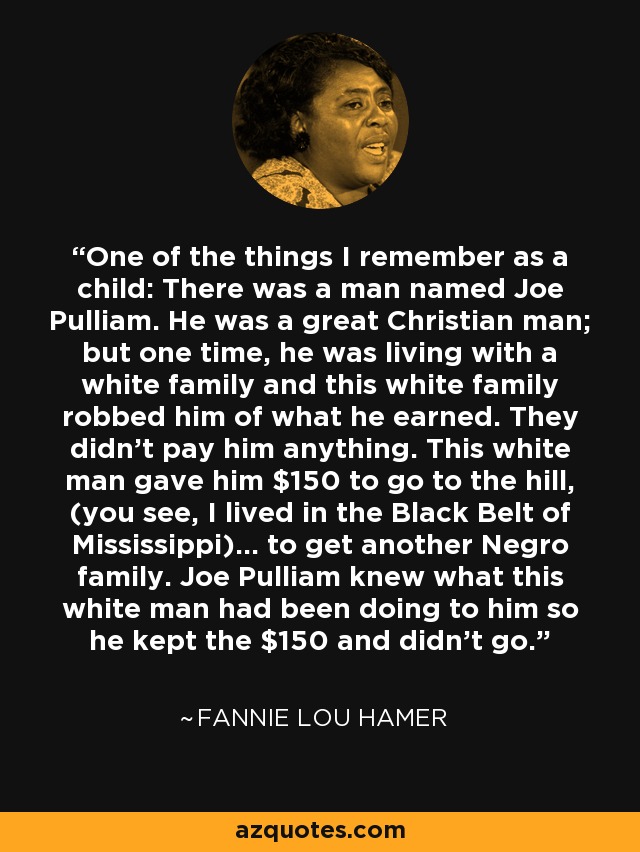 One of the things I remember as a child: There was a man named Joe Pulliam. He was a great Christian man; but one time, he was living with a white family and this white family robbed him of what he earned. They didn't pay him anything. This white man gave him $150 to go to the hill, (you see, I lived in the Black Belt of Mississippi)... to get another Negro family. Joe Pulliam knew what this white man had been doing to him so he kept the $150 and didn't go. - Fannie Lou Hamer