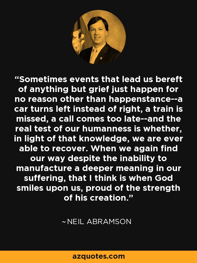 Sometimes events that lead us bereft of anything but grief just happen for no reason other than happenstance--a car turns left instead of right, a train is missed, a call comes too late--and the real test of our humanness is whether, in light of that knowledge, we are ever able to recover. When we again find our way despite the inability to manufacture a deeper meaning in our suffering, that I think is when God smiles upon us, proud of the strength of his creation. - Neil Abramson