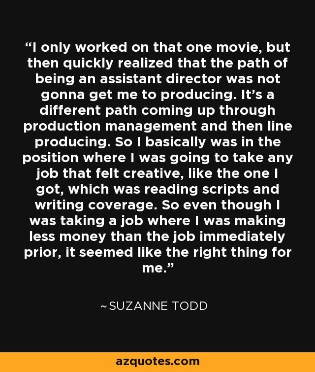 I only worked on that one movie, but then quickly realized that the path of being an assistant director was not gonna get me to producing. It's a different path coming up through production management and then line producing. So I basically was in the position where I was going to take any job that felt creative, like the one I got, which was reading scripts and writing coverage. So even though I was taking a job where I was making less money than the job immediately prior, it seemed like the right thing for me. - Suzanne Todd