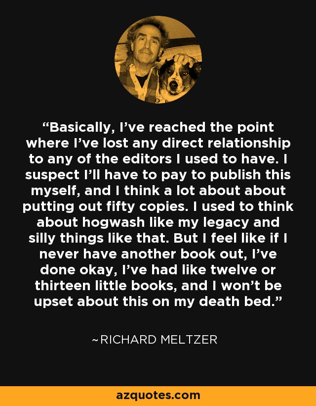 Basically, I've reached the point where I've lost any direct relationship to any of the editors I used to have. I suspect I'll have to pay to publish this myself, and I think a lot about about putting out fifty copies. I used to think about hogwash like my legacy and silly things like that. But I feel like if I never have another book out, I've done okay, I've had like twelve or thirteen little books, and I won't be upset about this on my death bed. - Richard Meltzer