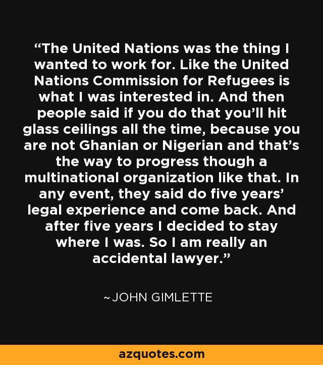 The United Nations was the thing I wanted to work for. Like the United Nations Commission for Refugees is what I was interested in. And then people said if you do that you'll hit glass ceilings all the time, because you are not Ghanian or Nigerian and that's the way to progress though a multinational organization like that. In any event, they said do five years' legal experience and come back. And after five years I decided to stay where I was. So I am really an accidental lawyer. - John Gimlette