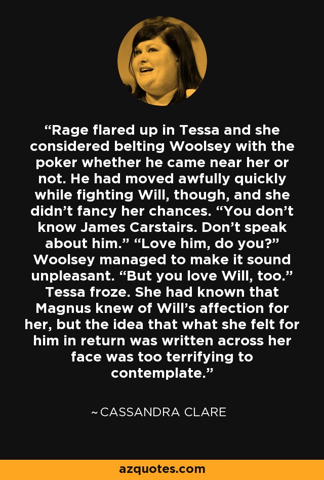 Rage flared up in Tessa and she considered belting Woolsey with the poker whether he came near her or not. He had moved awfully quickly while fighting Will, though, and she didn’t fancy her chances. “You don’t know James Carstairs. Don’t speak about him.” “Love him, do you?” Woolsey managed to make it sound unpleasant. “But you love Will, too.” Tessa froze. She had known that Magnus knew of Will’s affection for her, but the idea that what she felt for him in return was written across her face was too terrifying to contemplate. - Cassandra Clare