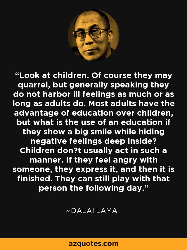 Look at children. Of course they may quarrel, but generally speaking they do not harbor ill feelings as much or as long as adults do. Most adults have the advantage of education over children, but what is the use of an education if they show a big smile while hiding negative feelings deep inside? Children don�t usually act in such a manner. If they feel angry with someone, they express it, and then it is finished. They can still play with that person the following day. - Dalai Lama