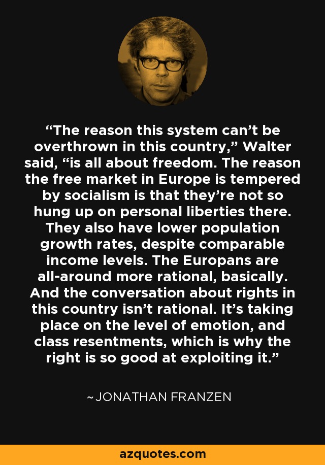 The reason this system can’t be overthrown in this country,” Walter said, “is all about freedom. The reason the free market in Europe is tempered by socialism is that they’re not so hung up on personal liberties there. They also have lower population growth rates, despite comparable income levels. The Europans are all-around more rational, basically. And the conversation about rights in this country isn’t rational. It’s taking place on the level of emotion, and class resentments, which is why the right is so good at exploiting it. - Jonathan Franzen