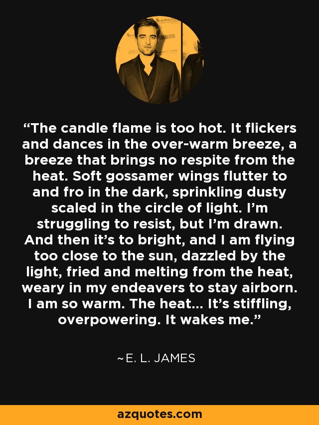 The candle flame is too hot. It flickers and dances in the over-warm breeze, a breeze that brings no respite from the heat. Soft gossamer wings flutter to and fro in the dark, sprinkling dusty scaled in the circle of light. I'm struggling to resist, but I'm drawn. And then it's to bright, and I am flying too close to the sun, dazzled by the light, fried and melting from the heat, weary in my endeavers to stay airborn. I am so warm. The heat... It's stiffling, overpowering. It wakes me. - E. L. James