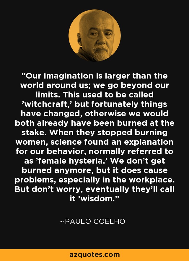 Our imagination is larger than the world around us; we go beyond our limits. This used to be called 'witchcraft,' but fortunately things have changed, otherwise we would both already have been burned at the stake. When they stopped burning women, science found an explanation for our behavior, normally referred to as 'female hysteria.' We don't get burned anymore, but it does cause problems, especially in the workplace. But don't worry, eventually they'll call it 'wisdom.' - Paulo Coelho