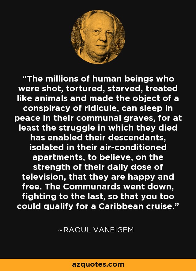 The millions of human beings who were shot, tortured, starved, treated like animals and made the object of a conspiracy of ridicule, can sleep in peace in their communal graves, for at least the struggle in which they died has enabled their descendants, isolated in their air-conditioned apartments, to believe, on the strength of their daily dose of television, that they are happy and free. The Communards went down, fighting to the last, so that you too could qualify for a Caribbean cruise. - Raoul Vaneigem