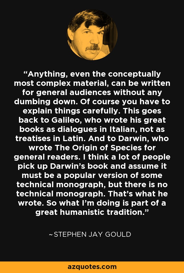 Anything, even the conceptually most complex material, can be written for general audiences without any dumbing down. Of course you have to explain things carefully. This goes back to Galileo, who wrote his great books as dialogues in Italian, not as treatises in Latin. And to Darwin, who wrote The Origin of Species for general readers. I think a lot of people pick up Darwin's book and assume it must be a popular version of some technical monograph, but there is no technical monograph. That's what he wrote. So what I'm doing is part of a great humanistic tradition. - Stephen Jay Gould