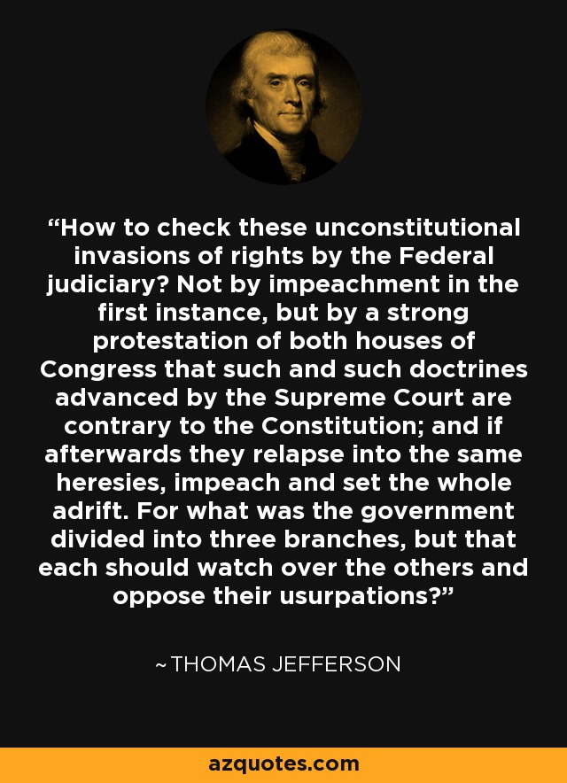 How to check these unconstitutional invasions of rights by the Federal judiciary? Not by impeachment in the first instance, but by a strong protestation of both houses of Congress that such and such doctrines advanced by the Supreme Court are contrary to the Constitution; and if afterwards they relapse into the same heresies, impeach and set the whole adrift. For what was the government divided into three branches, but that each should watch over the others and oppose their usurpations? - Thomas Jefferson