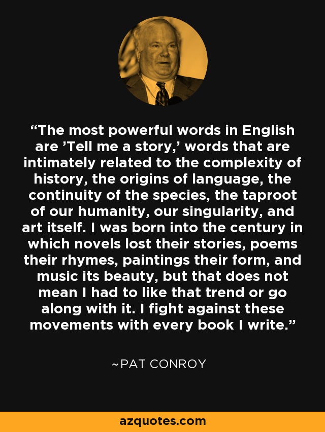 The most powerful words in English are 'Tell me a story,' words that are intimately related to the complexity of history, the origins of language, the continuity of the species, the taproot of our humanity, our singularity, and art itself. I was born into the century in which novels lost their stories, poems their rhymes, paintings their form, and music its beauty, but that does not mean I had to like that trend or go along with it. I fight against these movements with every book I write. - Pat Conroy