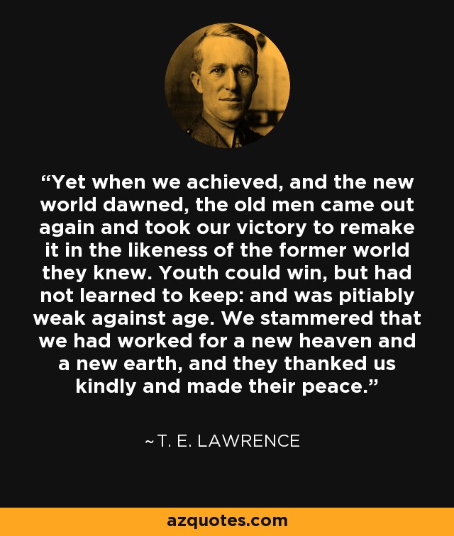 Yet when we achieved, and the new world dawned, the old men came out again and took our victory to remake it in the likeness of the former world they knew. Youth could win, but had not learned to keep: and was pitiably weak against age. We stammered that we had worked for a new heaven and a new earth, and they thanked us kindly and made their peace. - T. E. Lawrence