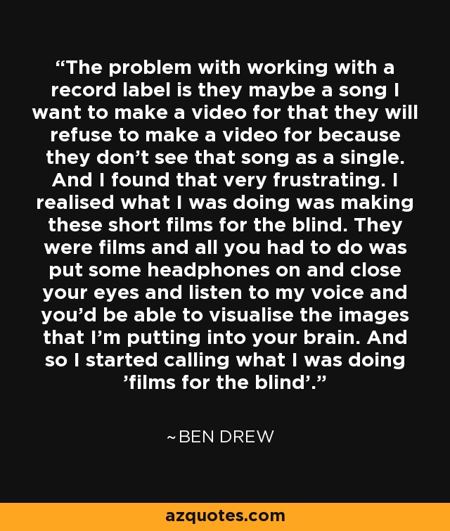 The problem with working with a record label is they maybe a song I want to make a video for that they will refuse to make a video for because they don't see that song as a single. And I found that very frustrating. I realised what I was doing was making these short films for the blind. They were films and all you had to do was put some headphones on and close your eyes and listen to my voice and you'd be able to visualise the images that I'm putting into your brain. And so I started calling what I was doing 'films for the blind'. - Ben Drew