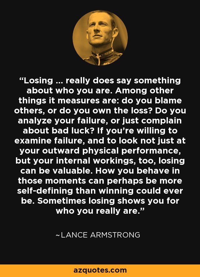 Losing ... really does say something about who you are. Among other things it measures are: do you blame others, or do you own the loss? Do you analyze your failure, or just complain about bad luck? If you're willing to examine failure, and to look not just at your outward physical performance, but your internal workings, too, losing can be valuable. How you behave in those moments can perhaps be more self-defining than winning could ever be. Sometimes losing shows you for who you really are. - Lance Armstrong