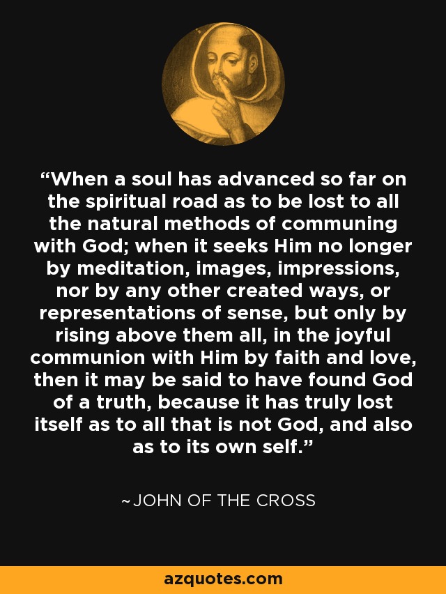 When a soul has advanced so far on the spiritual road as to be lost to all the natural methods of communing with God; when it seeks Him no longer by meditation, images, impressions, nor by any other created ways, or representations of sense, but only by rising above them all, in the joyful communion with Him by faith and love, then it may be said to have found God of a truth, because it has truly lost itself as to all that is not God, and also as to its own self. - John of the Cross