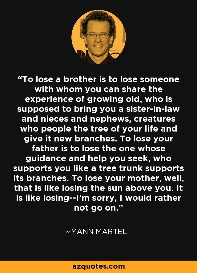To lose a brother is to lose someone with whom you can share the experience of growing old, who is supposed to bring you a sister-in-law and nieces and nephews, creatures who people the tree of your life and give it new branches. To lose your father is to lose the one whose guidance and help you seek, who supports you like a tree trunk supports its branches. To lose your mother, well, that is like losing the sun above you. It is like losing--I'm sorry, I would rather not go on. - Yann Martel