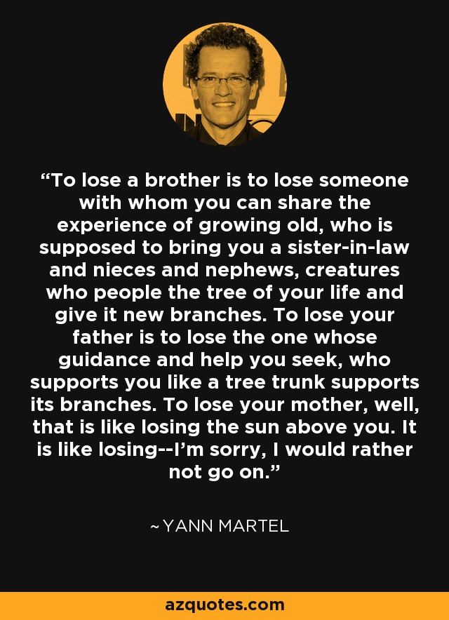 To lose a brother is to lose someone with whom you can share the experience of growing old, who is supposed to bring you a sister-in-law and nieces and nephews, creatures who people the tree of your life and give it new branches. To lose your father is to lose the one whose guidance and help you seek, who supports you like a tree trunk supports its branches. To lose your mother, well, that is like losing the sun above you. It is like losing--I'm sorry, I would rather not go on. - Yann Martel
