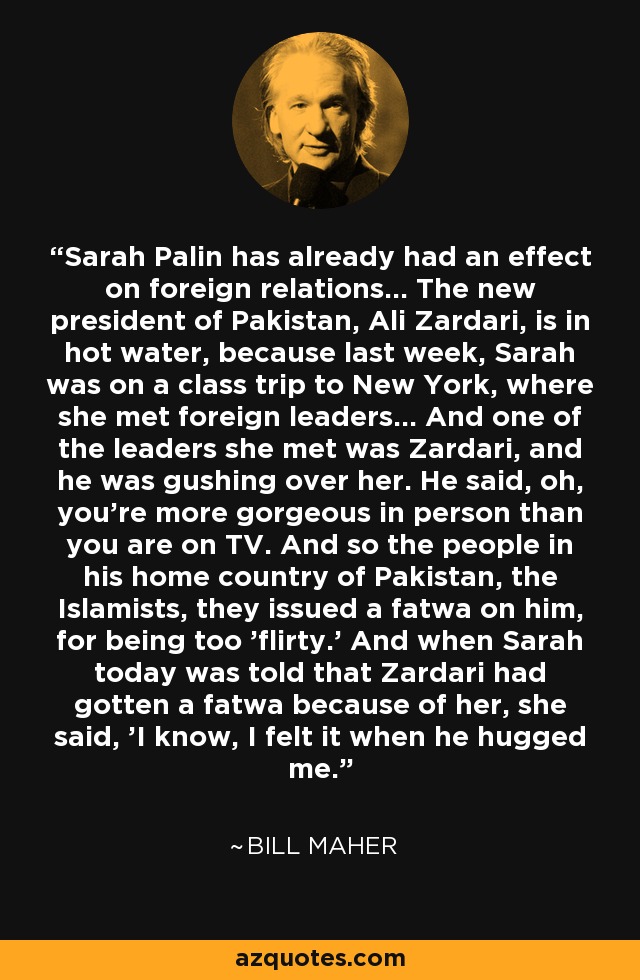 Sarah Palin has already had an effect on foreign relations... The new president of Pakistan, Ali Zardari, is in hot water, because last week, Sarah was on a class trip to New York, where she met foreign leaders... And one of the leaders she met was Zardari, and he was gushing over her. He said, oh, you're more gorgeous in person than you are on TV. And so the people in his home country of Pakistan, the Islamists, they issued a fatwa on him, for being too 'flirty.' And when Sarah today was told that Zardari had gotten a fatwa because of her, she said, 'I know, I felt it when he hugged me.' - Bill Maher