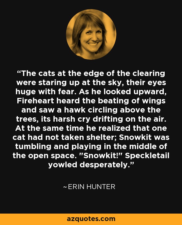 The cats at the edge of the clearing were staring up at the sky, their eyes huge with fear. As he looked upward, Fireheart heard the beating of wings and saw a hawk circling above the trees, its harsh cry drifting on the air. At the same time he realized that one cat had not taken shelter; Snowkit was tumbling and playing in the middle of the open space. 