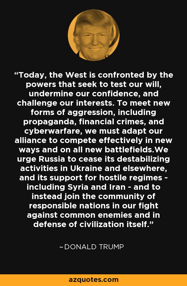 Today, the West is confronted by the powers that seek to test our will, undermine our confidence, and challenge our interests. To meet new forms of aggression, including propaganda, financial crimes, and cyberwarfare, we must adapt our alliance to compete effectively in new ways and on all new battlefields.We urge Russia to cease its destabilizing activities in Ukraine and elsewhere, and its support for hostile regimes - including Syria and Iran - and to instead join the community of responsible nations in our fight against common enemies and in defense of civilization itself. - Donald Trump