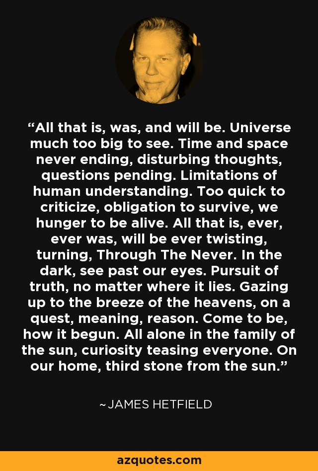 All that is, was, and will be. Universe much too big to see. Time and space never ending, disturbing thoughts, questions pending. Limitations of human understanding. Too quick to criticize, obligation to survive, we hunger to be alive. All that is, ever, ever was, will be ever twisting, turning, Through The Never. In the dark, see past our eyes. Pursuit of truth, no matter where it lies. Gazing up to the breeze of the heavens, on a quest, meaning, reason. Come to be, how it begun. All alone in the family of the sun, curiosity teasing everyone. On our home, third stone from the sun. - James Hetfield