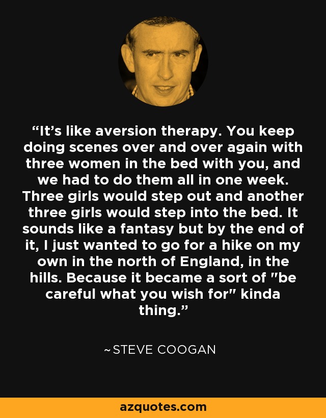 It's like aversion therapy. You keep doing scenes over and over again with three women in the bed with you, and we had to do them all in one week. Three girls would step out and another three girls would step into the bed. It sounds like a fantasy but by the end of it, I just wanted to go for a hike on my own in the north of England, in the hills. Because it became a sort of 