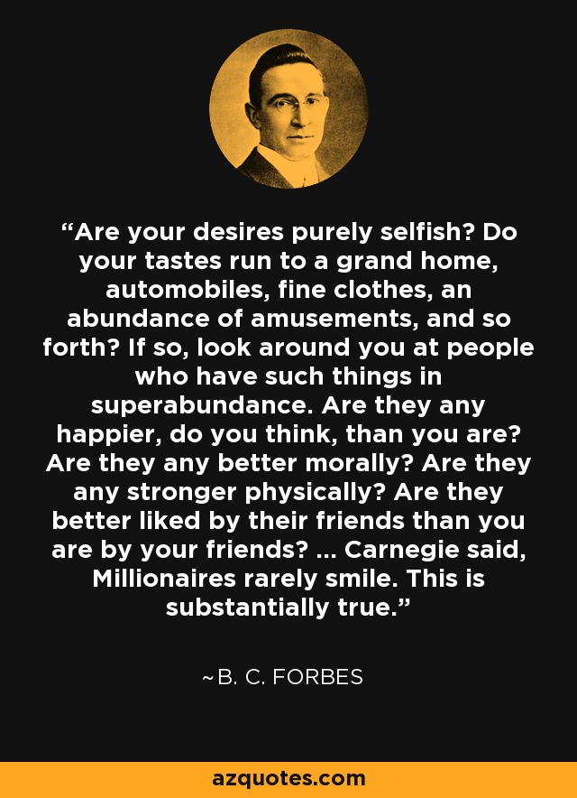 Are your desires purely selfish? Do your tastes run to a grand home, automobiles, fine clothes, an abundance of amusements, and so forth? If so, look around you at people who have such things in superabundance. Are they any happier, do you think, than you are? Are they any better morally? Are they any stronger physically? Are they better liked by their friends than you are by your friends? ... Carnegie said, Millionaires rarely smile. This is substantially true. - B. C. Forbes