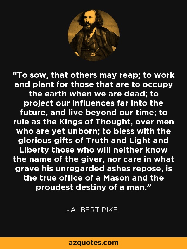 To sow, that others may reap; to work and plant for those that are to occupy the earth when we are dead; to project our influences far into the future, and live beyond our time; to rule as the Kings of Thought, over men who are yet unborn; to bless with the glorious gifts of Truth and Light and Liberty those who will neither know the name of the giver, nor care in what grave his unregarded ashes repose, is the true office of a Mason and the proudest destiny of a man. - Albert Pike
