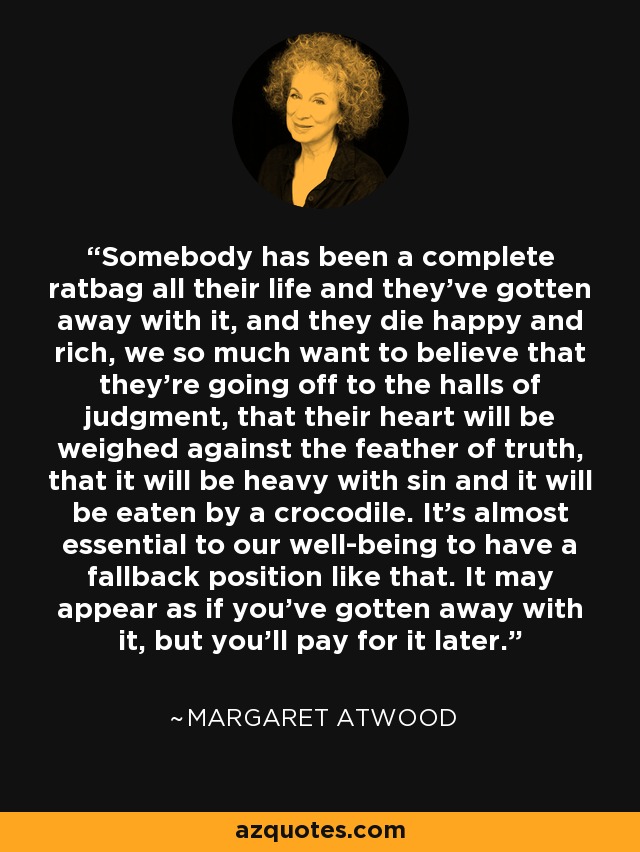 Somebody has been a complete ratbag all their life and they've gotten away with it, and they die happy and rich, we so much want to believe that they're going off to the halls of judgment, that their heart will be weighed against the feather of truth, that it will be heavy with sin and it will be eaten by a crocodile. It's almost essential to our well-being to have a fallback position like that. It may appear as if you've gotten away with it, but you'll pay for it later. - Margaret Atwood