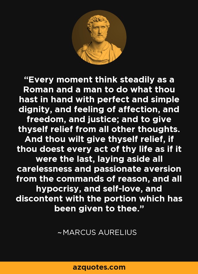 Every moment think steadily as a Roman and a man to do what thou hast in hand with perfect and simple dignity, and feeling of affection, and freedom, and justice; and to give thyself relief from all other thoughts. And thou wilt give thyself relief, if thou doest every act of thy life as if it were the last, laying aside all carelessness and passionate aversion from the commands of reason, and all hypocrisy, and self-love, and discontent with the portion which has been given to thee. - Marcus Aurelius