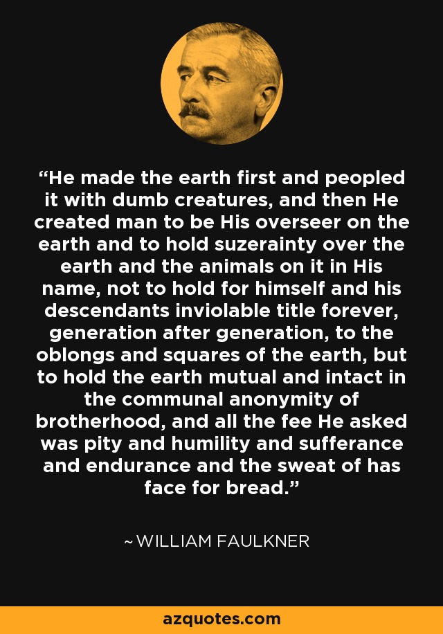 He made the earth first and peopled it with dumb creatures, and then He created man to be His overseer on the earth and to hold suzerainty over the earth and the animals on it in His name, not to hold for himself and his descendants inviolable title forever, generation after generation, to the oblongs and squares of the earth, but to hold the earth mutual and intact in the communal anonymity of brotherhood, and all the fee He asked was pity and humility and sufferance and endurance and the sweat of has face for bread. - William Faulkner