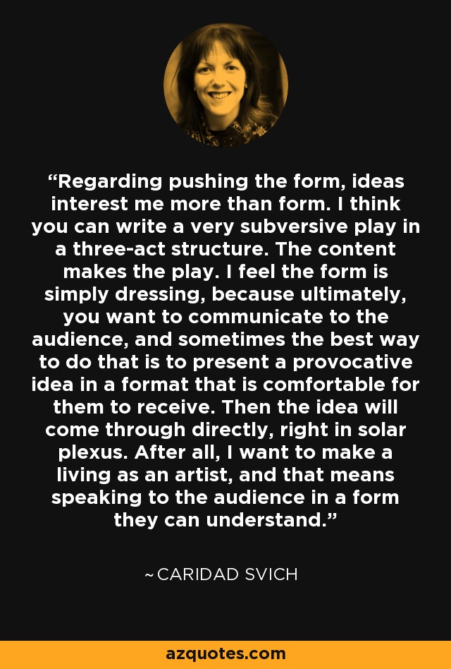 Regarding pushing the form, ideas interest me more than form. I think you can write a very subversive play in a three-act structure. The content makes the play. I feel the form is simply dressing, because ultimately, you want to communicate to the audience, and sometimes the best way to do that is to present a provocative idea in a format that is comfortable for them to receive. Then the idea will come through directly, right in solar plexus. After all, I want to make a living as an artist, and that means speaking to the audience in a form they can understand. - Caridad Svich