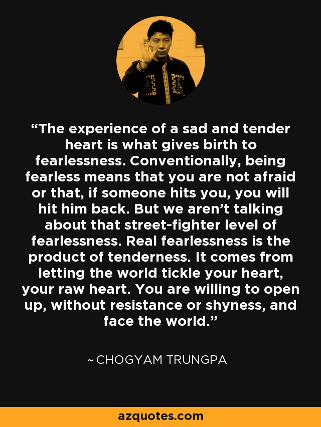 The experience of a sad and tender heart is what gives birth to fearlessness. Conventionally, being fearless means that you are not afraid or that, if someone hits you, you will hit him back. But we aren't talking about that street-fighter level of fearlessness. Real fearlessness is the product of tenderness. It comes from letting the world tickle your heart, your raw heart. You are willing to open up, without resistance or shyness, and face the world. - Chogyam Trungpa