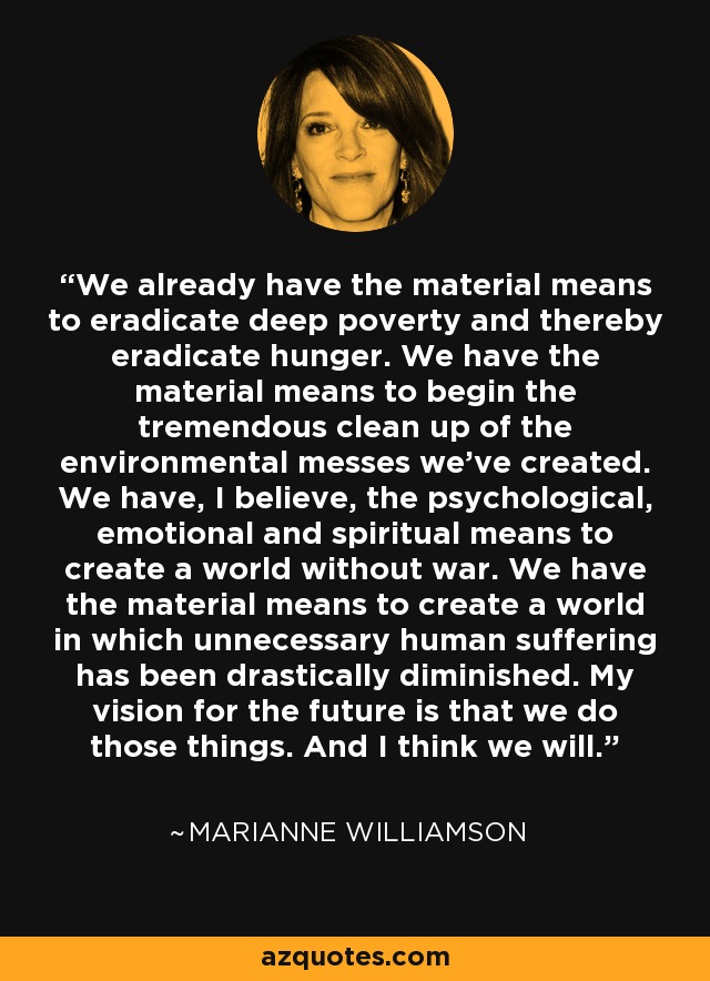 We already have the material means to eradicate deep poverty and thereby eradicate hunger. We have the material means to begin the tremendous clean up of the environmental messes we’ve created. We have, I believe, the psychological, emotional and spiritual means to create a world without war. We have the material means to create a world in which unnecessary human suffering has been drastically diminished. My vision for the future is that we do those things. And I think we will. - Marianne Williamson