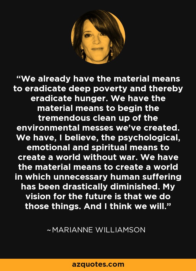We already have the material means to eradicate deep poverty and thereby eradicate hunger. We have the material means to begin the tremendous clean up of the environmental messes we’ve created. We have, I believe, the psychological, emotional and spiritual means to create a world without war. We have the material means to create a world in which unnecessary human suffering has been drastically diminished. My vision for the future is that we do those things. And I think we will. - Marianne Williamson