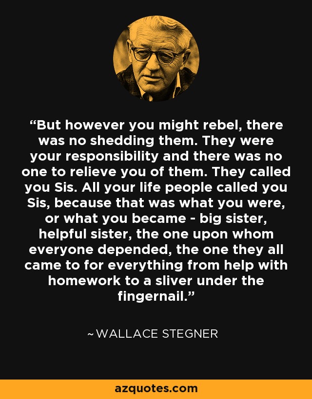 But however you might rebel, there was no shedding them. They were your responsibility and there was no one to relieve you of them. They called you Sis. All your life people called you Sis, because that was what you were, or what you became - big sister, helpful sister, the one upon whom everyone depended, the one they all came to for everything from help with homework to a sliver under the fingernail. - Wallace Stegner