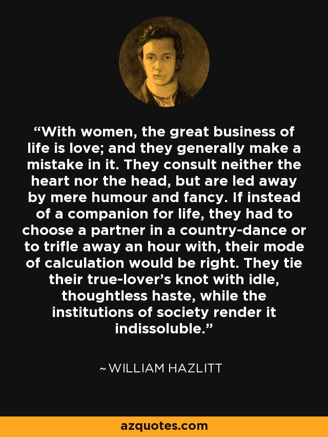 With women, the great business of life is love; and they generally make a mistake in it. They consult neither the heart nor the head, but are led away by mere humour and fancy. If instead of a companion for life, they had to choose a partner in a country-dance or to trifle away an hour with, their mode of calculation would be right. They tie their true-lover's knot with idle, thoughtless haste, while the institutions of society render it indissoluble. - William Hazlitt