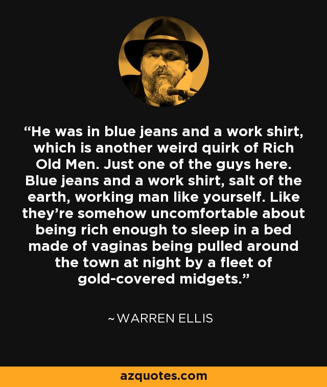 He was in blue jeans and a work shirt, which is another weird quirk of Rich Old Men. Just one of the guys here. Blue jeans and a work shirt, salt of the earth, working man like yourself. Like they're somehow uncomfortable about being rich enough to sleep in a bed made of vaginas being pulled around the town at night by a fleet of gold-covered midgets. - Warren Ellis