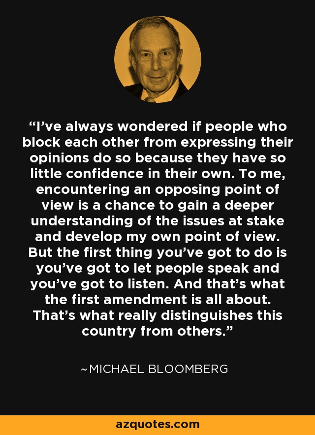 I've always wondered if people who block each other from expressing their opinions do so because they have so little confidence in their own. To me, encountering an opposing point of view is a chance to gain a deeper understanding of the issues at stake and develop my own point of view. But the first thing you've got to do is you've got to let people speak and you've got to listen. And that's what the first amendment is all about. That's what really distinguishes this country from others. - Michael Bloomberg