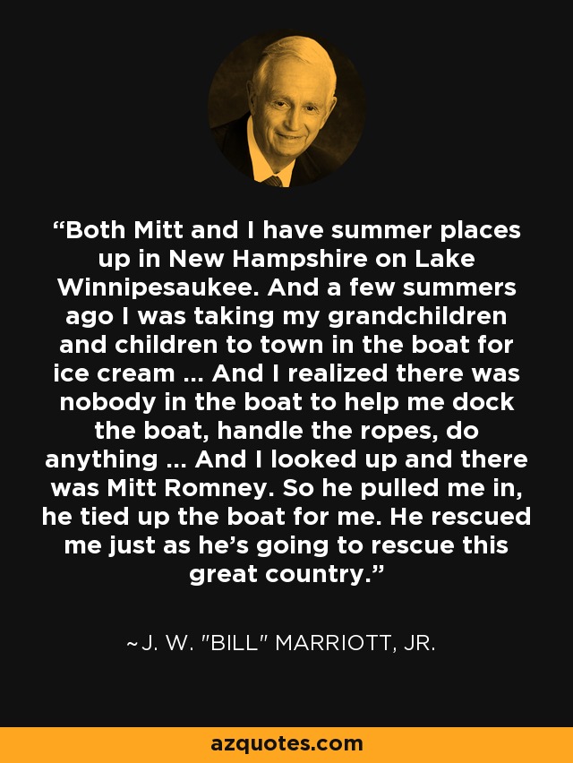 Both Mitt and I have summer places up in New Hampshire on Lake Winnipesaukee. And a few summers ago I was taking my grandchildren and children to town in the boat for ice cream ... And I realized there was nobody in the boat to help me dock the boat, handle the ropes, do anything ... And I looked up and there was Mitt Romney. So he pulled me in, he tied up the boat for me. He rescued me just as he's going to rescue this great country. - J. W. 