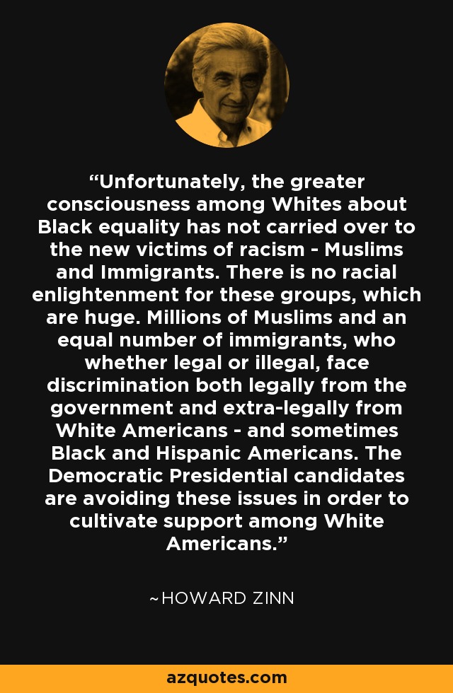 Unfortunately, the greater consciousness among Whites about Black equality has not carried over to the new victims of racism - Muslims and Immigrants. There is no racial enlightenment for these groups, which are huge. Millions of Muslims and an equal number of immigrants, who whether legal or illegal, face discrimination both legally from the government and extra-legally from White Americans - and sometimes Black and Hispanic Americans. The Democratic Presidential candidates are avoiding these issues in order to cultivate support among White Americans. - Howard Zinn