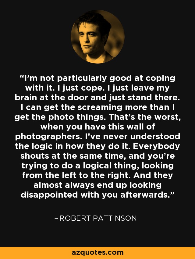 I'm not particularly good at coping with it. I just cope. I just leave my brain at the door and just stand there. I can get the screaming more than I get the photo things. That's the worst, when you have this wall of photographers. I've never understood the logic in how they do it. Everybody shouts at the same time, and you're trying to do a logical thing, looking from the left to the right. And they almost always end up looking disappointed with you afterwards. - Robert Pattinson