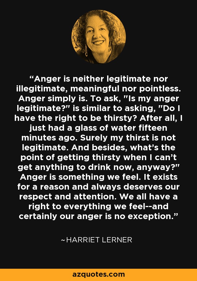 Anger is neither legitimate nor illegitimate, meaningful nor pointless. Anger simply is. To ask, 