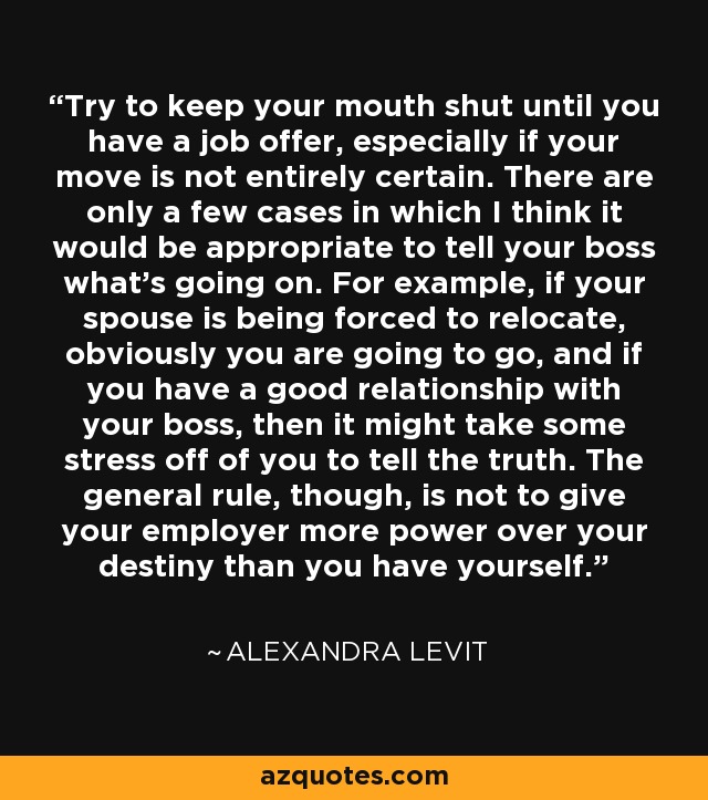 Try to keep your mouth shut until you have a job offer, especially if your move is not entirely certain. There are only a few cases in which I think it would be appropriate to tell your boss what's going on. For example, if your spouse is being forced to relocate, obviously you are going to go, and if you have a good relationship with your boss, then it might take some stress off of you to tell the truth. The general rule, though, is not to give your employer more power over your destiny than you have yourself. - Alexandra Levit