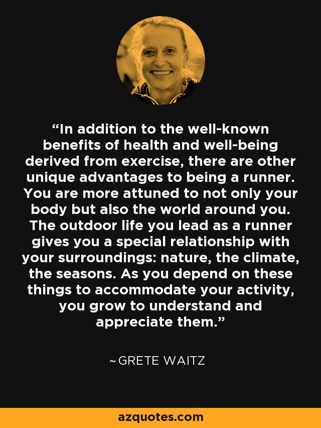 In addition to the well-known benefits of health and well-being derived from exercise, there are other unique advantages to being a runner. You are more attuned to not only your body but also the world around you. The outdoor life you lead as a runner gives you a special relationship with your surroundings: nature, the climate, the seasons. As you depend on these things to accommodate your activity, you grow to understand and appreciate them. - Grete Waitz