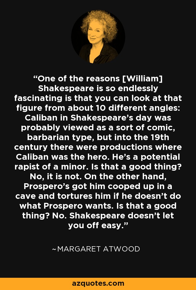 One of the reasons [William] Shakespeare is so endlessly fascinating is that you can look at that figure from about 10 different angles: Caliban in Shakespeare's day was probably viewed as a sort of comic, barbarian type, but into the 19th century there were productions where Caliban was the hero. He's a potential rapist of a minor. Is that a good thing? No, it is not. On the other hand, Prospero's got him cooped up in a cave and tortures him if he doesn't do what Prospero wants. Is that a good thing? No. Shakespeare doesn't let you off easy. - Margaret Atwood