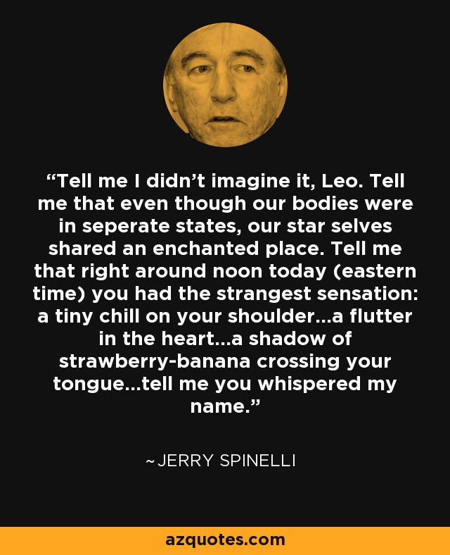 Tell me I didn't imagine it, Leo. Tell me that even though our bodies were in seperate states, our star selves shared an enchanted place. Tell me that right around noon today (eastern time) you had the strangest sensation: a tiny chill on your shoulder...a flutter in the heart...a shadow of strawberry-banana crossing your tongue...tell me you whispered my name. - Jerry Spinelli