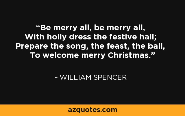 Be merry all, be merry all, With holly dress the festive hall; Prepare the song, the feast, the ball, To welcome merry Christmas. - William Spencer