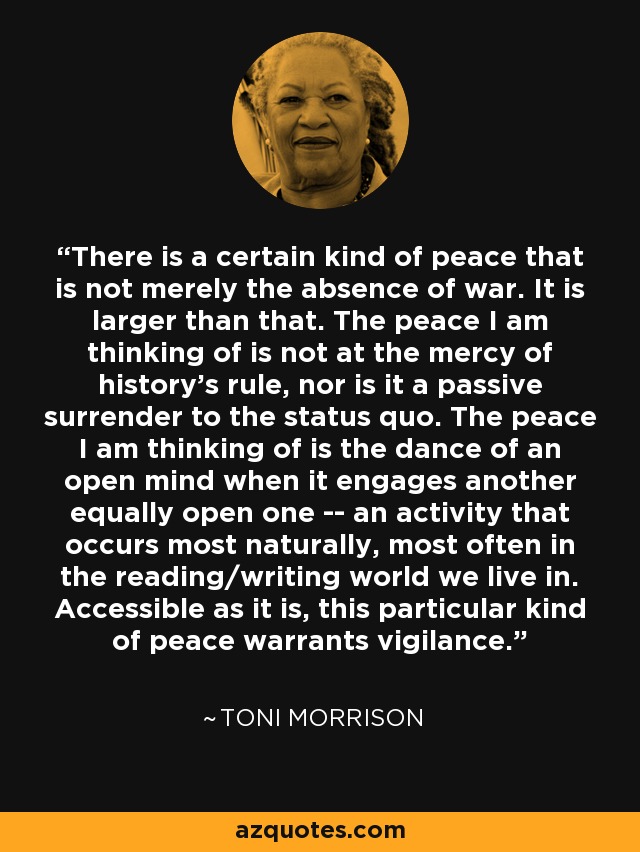 There is a certain kind of peace that is not merely the absence of war. It is larger than that. The peace I am thinking of is not at the mercy of history's rule, nor is it a passive surrender to the status quo. The peace I am thinking of is the dance of an open mind when it engages another equally open one -- an activity that occurs most naturally, most often in the reading/writing world we live in. Accessible as it is, this particular kind of peace warrants vigilance. - Toni Morrison
