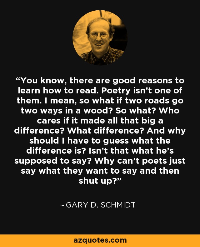 You know, there are good reasons to learn how to read. Poetry isn't one of them. I mean, so what if two roads go two ways in a wood? So what? Who cares if it made all that big a difference? What difference? And why should I have to guess what the difference is? Isn't that what he's supposed to say? Why can't poets just say what they want to say and then shut up? - Gary D. Schmidt